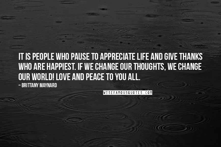 Brittany Maynard Quotes: It is people who pause to appreciate life and give thanks who are happiest. If we change our thoughts, we change our world! Love and peace to you all.