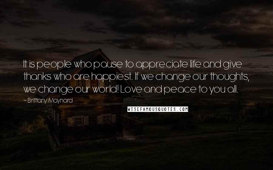 Brittany Maynard Quotes: It is people who pause to appreciate life and give thanks who are happiest. If we change our thoughts, we change our world! Love and peace to you all.