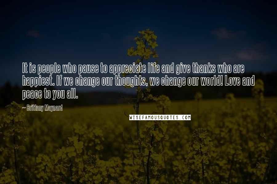 Brittany Maynard Quotes: It is people who pause to appreciate life and give thanks who are happiest. If we change our thoughts, we change our world! Love and peace to you all.