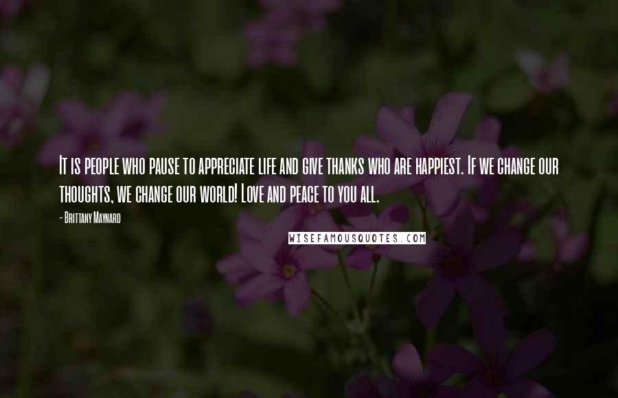 Brittany Maynard Quotes: It is people who pause to appreciate life and give thanks who are happiest. If we change our thoughts, we change our world! Love and peace to you all.