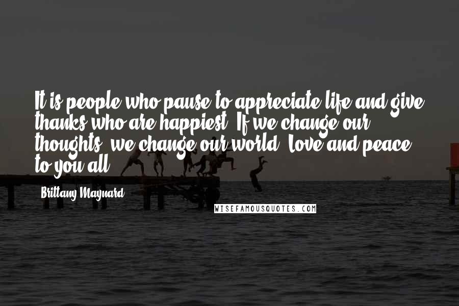 Brittany Maynard Quotes: It is people who pause to appreciate life and give thanks who are happiest. If we change our thoughts, we change our world! Love and peace to you all.