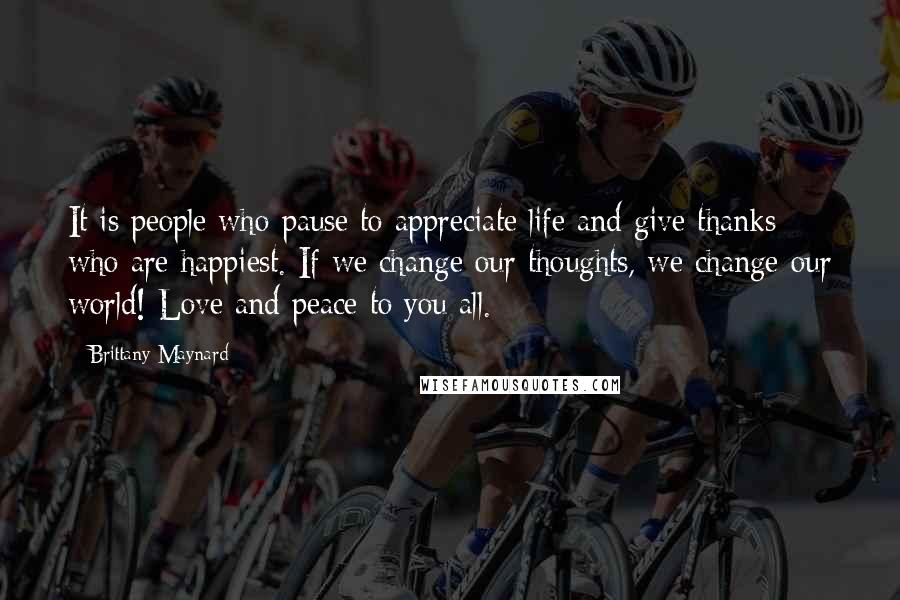 Brittany Maynard Quotes: It is people who pause to appreciate life and give thanks who are happiest. If we change our thoughts, we change our world! Love and peace to you all.