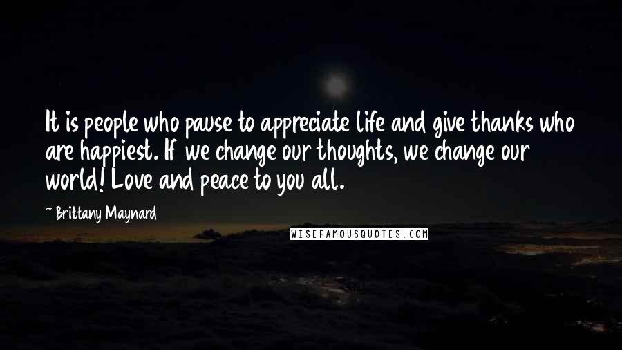 Brittany Maynard Quotes: It is people who pause to appreciate life and give thanks who are happiest. If we change our thoughts, we change our world! Love and peace to you all.