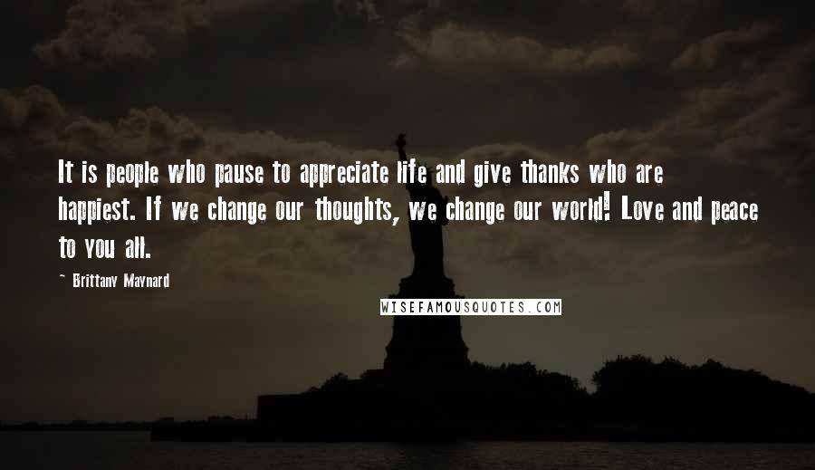Brittany Maynard Quotes: It is people who pause to appreciate life and give thanks who are happiest. If we change our thoughts, we change our world! Love and peace to you all.