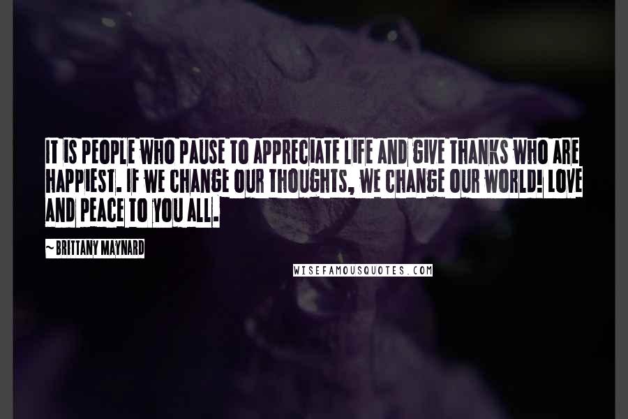 Brittany Maynard Quotes: It is people who pause to appreciate life and give thanks who are happiest. If we change our thoughts, we change our world! Love and peace to you all.