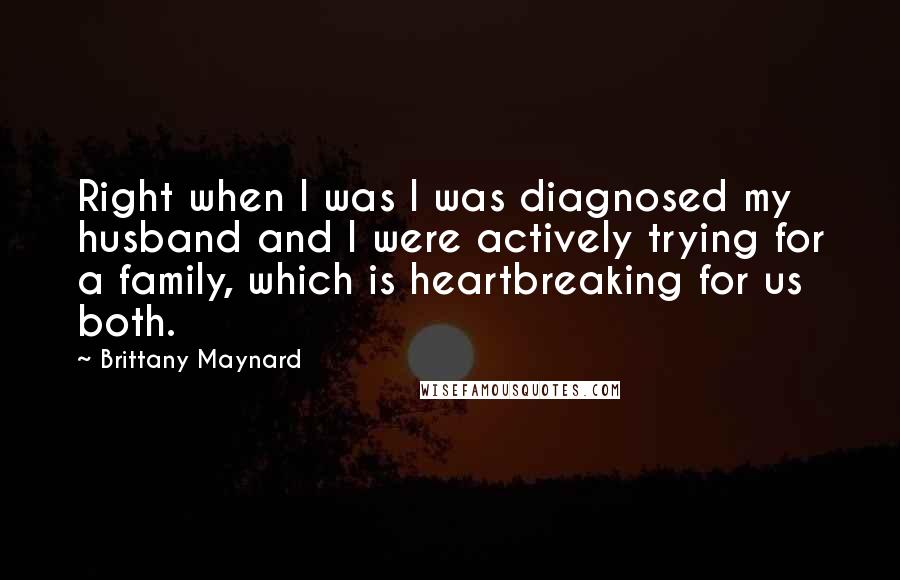 Brittany Maynard Quotes: Right when I was I was diagnosed my husband and I were actively trying for a family, which is heartbreaking for us both.