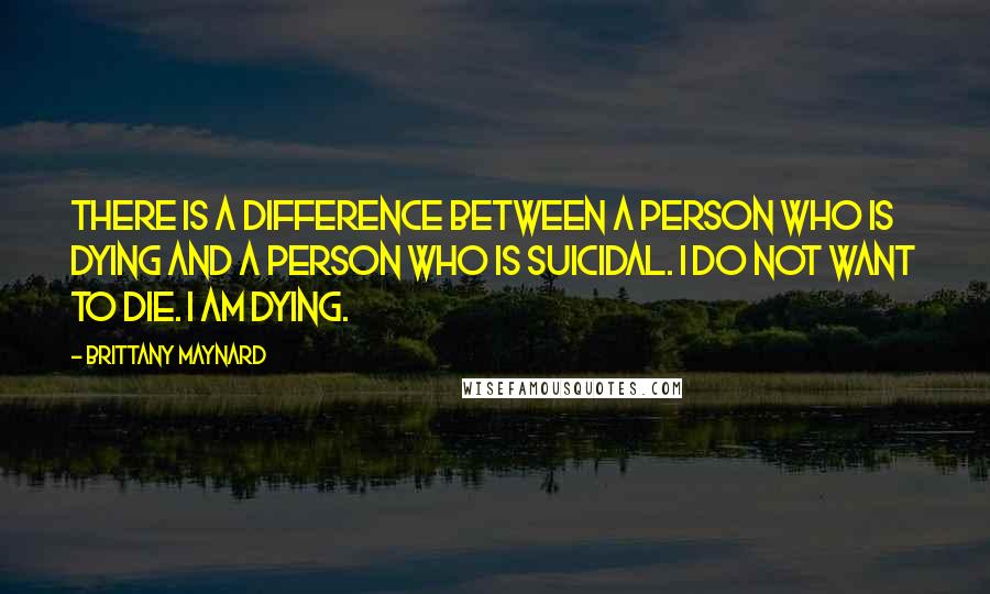 Brittany Maynard Quotes: There is a difference between a person who is dying and a person who is suicidal. I do not want to die. I am dying.