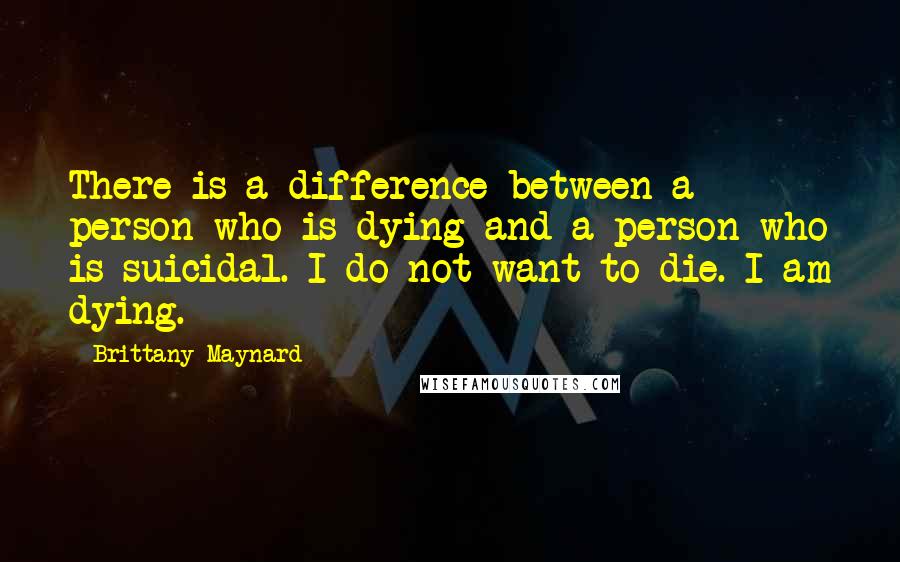 Brittany Maynard Quotes: There is a difference between a person who is dying and a person who is suicidal. I do not want to die. I am dying.