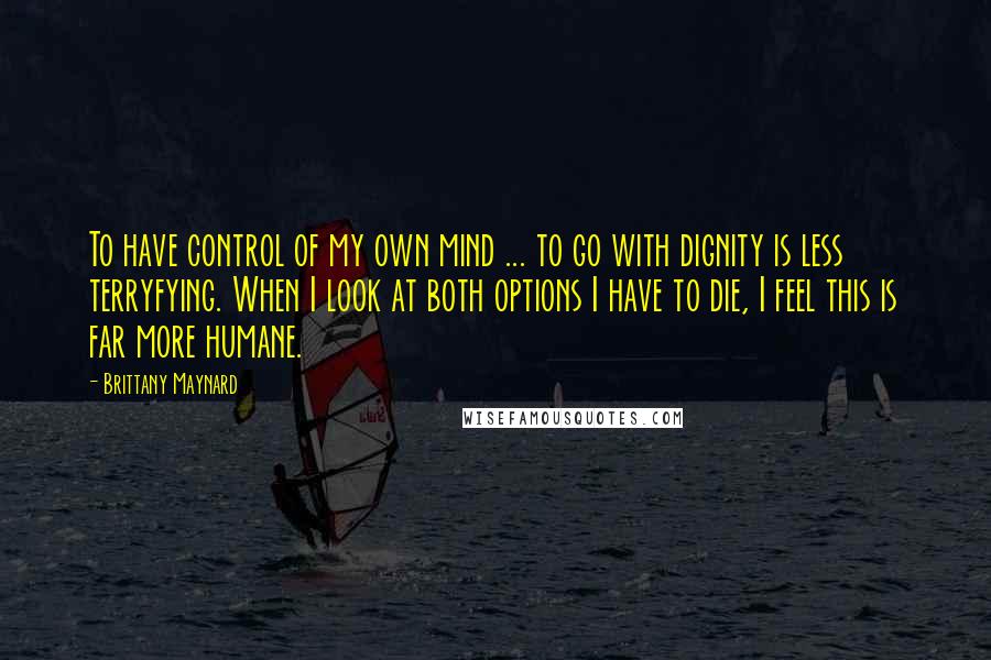 Brittany Maynard Quotes: To have control of my own mind ... to go with dignity is less terryfying. When I look at both options I have to die, I feel this is far more humane.