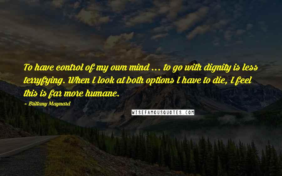 Brittany Maynard Quotes: To have control of my own mind ... to go with dignity is less terryfying. When I look at both options I have to die, I feel this is far more humane.