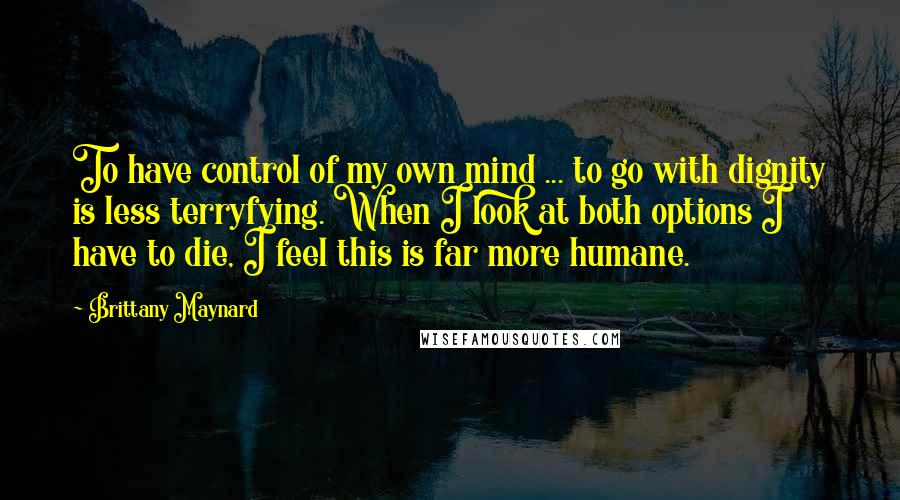 Brittany Maynard Quotes: To have control of my own mind ... to go with dignity is less terryfying. When I look at both options I have to die, I feel this is far more humane.
