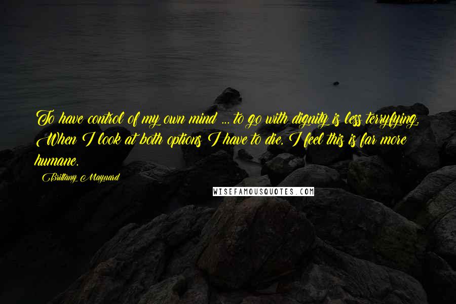 Brittany Maynard Quotes: To have control of my own mind ... to go with dignity is less terryfying. When I look at both options I have to die, I feel this is far more humane.