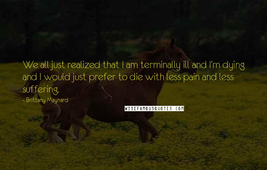 Brittany Maynard Quotes: We all just realized that I am terminally ill and I'm dying and I would just prefer to die with less pain and less suffering.