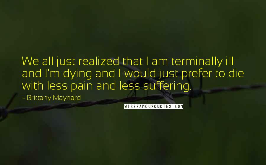 Brittany Maynard Quotes: We all just realized that I am terminally ill and I'm dying and I would just prefer to die with less pain and less suffering.