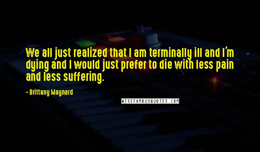 Brittany Maynard Quotes: We all just realized that I am terminally ill and I'm dying and I would just prefer to die with less pain and less suffering.