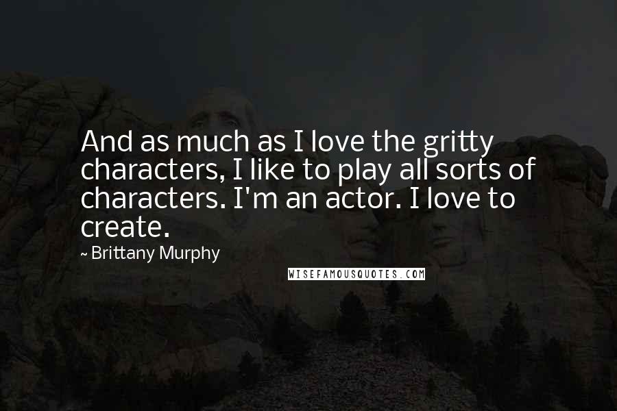 Brittany Murphy Quotes: And as much as I love the gritty characters, I like to play all sorts of characters. I'm an actor. I love to create.