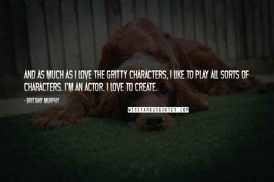 Brittany Murphy Quotes: And as much as I love the gritty characters, I like to play all sorts of characters. I'm an actor. I love to create.