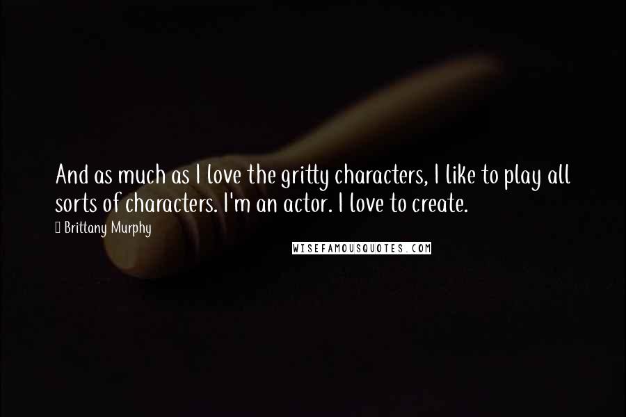 Brittany Murphy Quotes: And as much as I love the gritty characters, I like to play all sorts of characters. I'm an actor. I love to create.