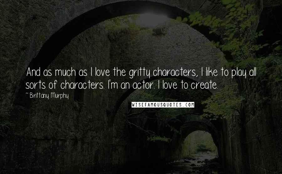 Brittany Murphy Quotes: And as much as I love the gritty characters, I like to play all sorts of characters. I'm an actor. I love to create.