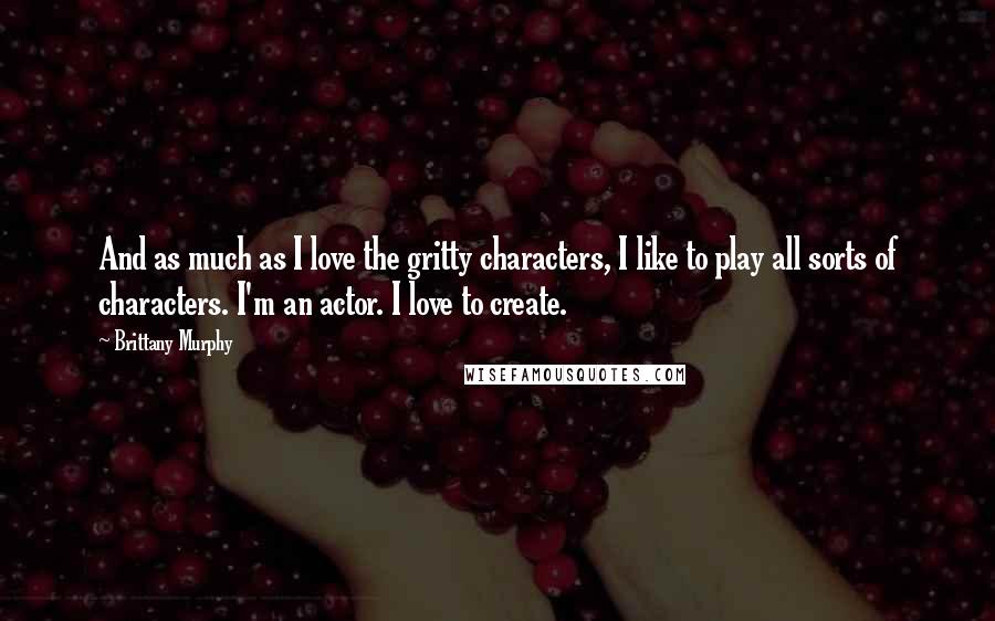 Brittany Murphy Quotes: And as much as I love the gritty characters, I like to play all sorts of characters. I'm an actor. I love to create.