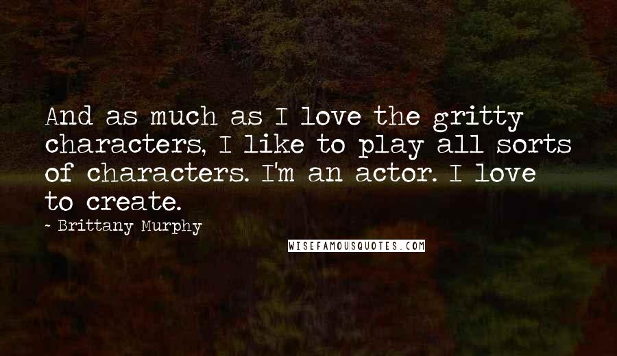 Brittany Murphy Quotes: And as much as I love the gritty characters, I like to play all sorts of characters. I'm an actor. I love to create.