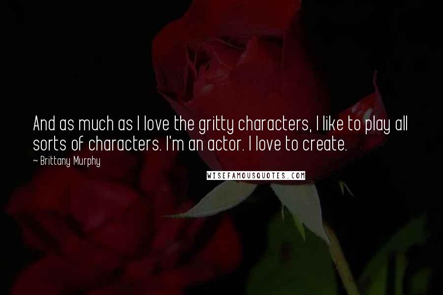 Brittany Murphy Quotes: And as much as I love the gritty characters, I like to play all sorts of characters. I'm an actor. I love to create.