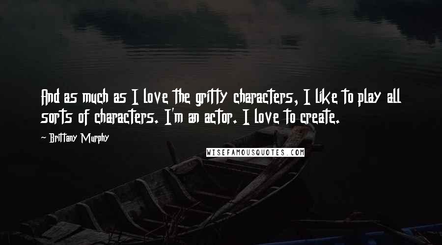 Brittany Murphy Quotes: And as much as I love the gritty characters, I like to play all sorts of characters. I'm an actor. I love to create.