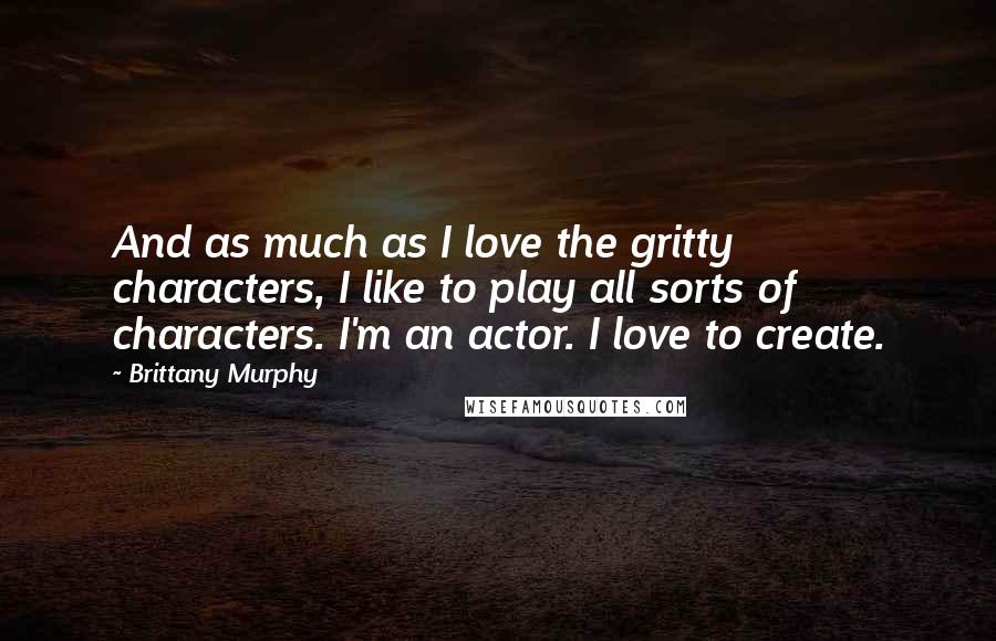 Brittany Murphy Quotes: And as much as I love the gritty characters, I like to play all sorts of characters. I'm an actor. I love to create.