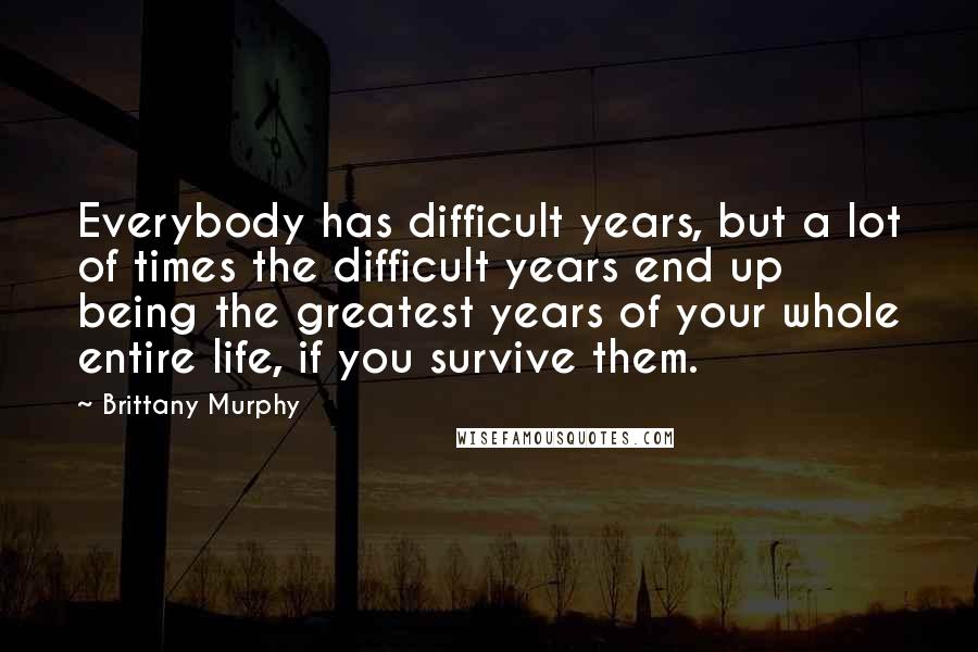 Brittany Murphy Quotes: Everybody has difficult years, but a lot of times the difficult years end up being the greatest years of your whole entire life, if you survive them.