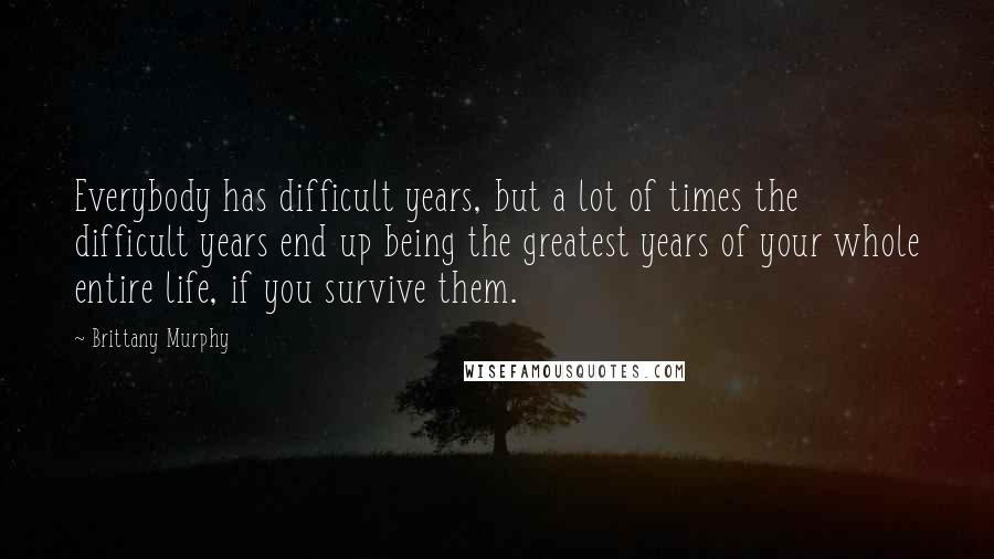 Brittany Murphy Quotes: Everybody has difficult years, but a lot of times the difficult years end up being the greatest years of your whole entire life, if you survive them.