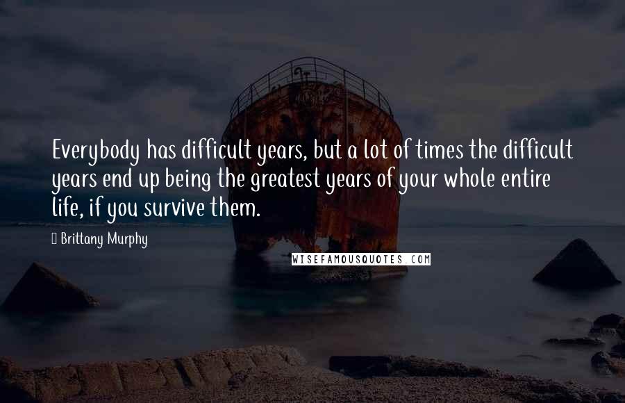 Brittany Murphy Quotes: Everybody has difficult years, but a lot of times the difficult years end up being the greatest years of your whole entire life, if you survive them.