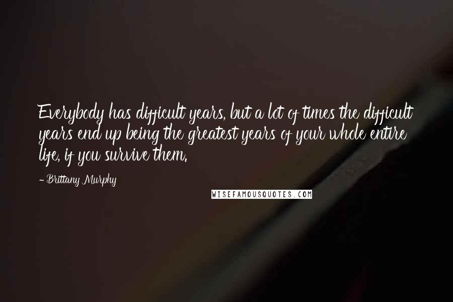 Brittany Murphy Quotes: Everybody has difficult years, but a lot of times the difficult years end up being the greatest years of your whole entire life, if you survive them.