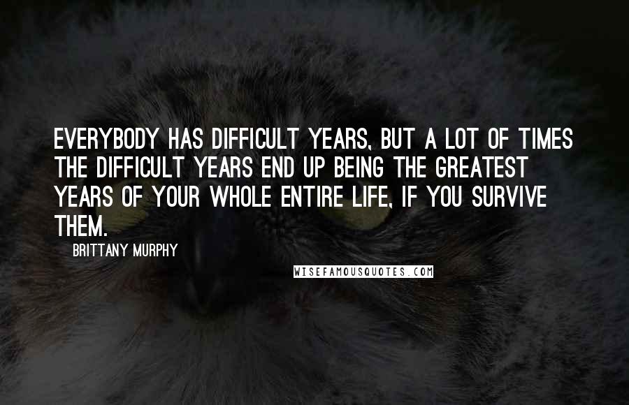 Brittany Murphy Quotes: Everybody has difficult years, but a lot of times the difficult years end up being the greatest years of your whole entire life, if you survive them.