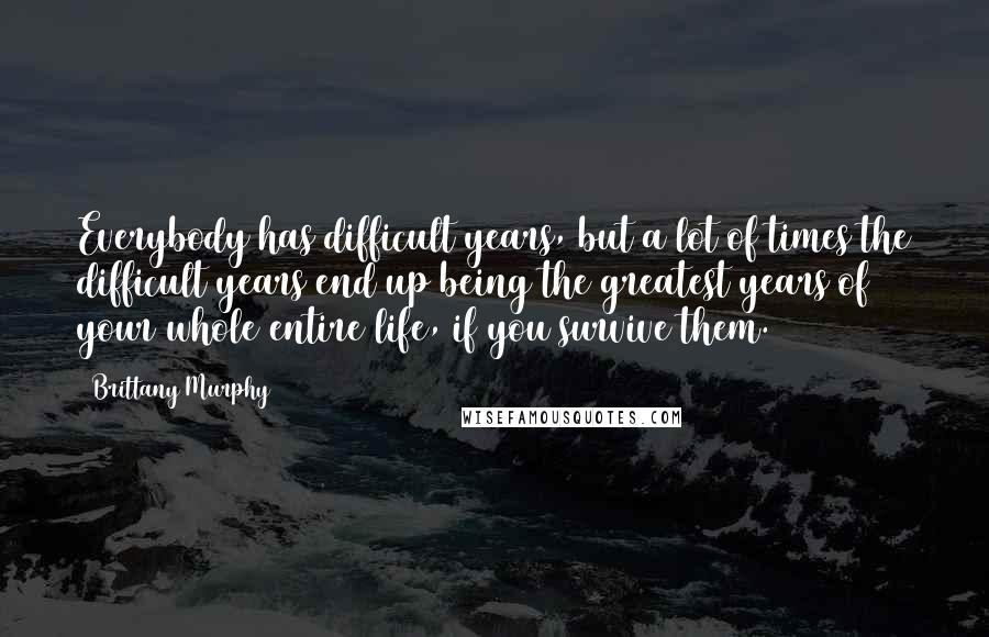 Brittany Murphy Quotes: Everybody has difficult years, but a lot of times the difficult years end up being the greatest years of your whole entire life, if you survive them.