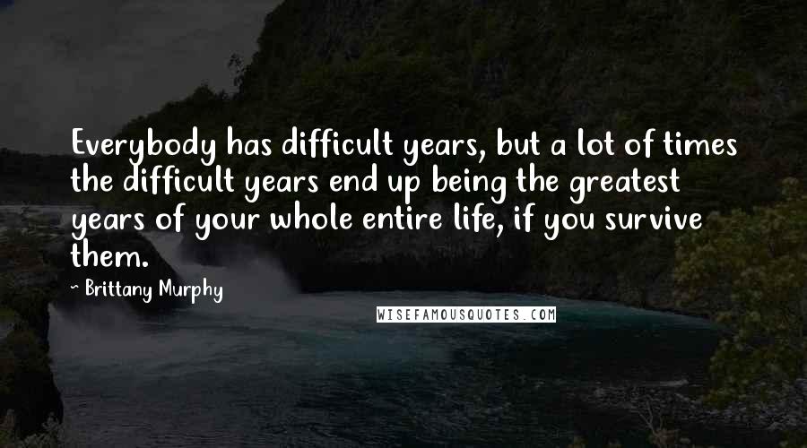 Brittany Murphy Quotes: Everybody has difficult years, but a lot of times the difficult years end up being the greatest years of your whole entire life, if you survive them.