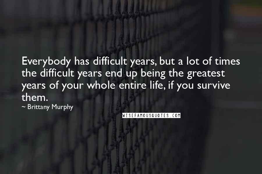 Brittany Murphy Quotes: Everybody has difficult years, but a lot of times the difficult years end up being the greatest years of your whole entire life, if you survive them.
