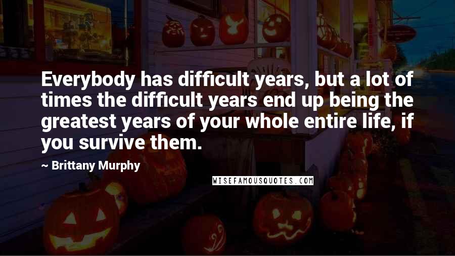 Brittany Murphy Quotes: Everybody has difficult years, but a lot of times the difficult years end up being the greatest years of your whole entire life, if you survive them.