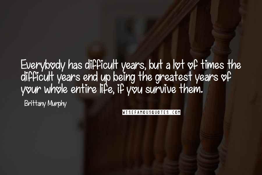 Brittany Murphy Quotes: Everybody has difficult years, but a lot of times the difficult years end up being the greatest years of your whole entire life, if you survive them.