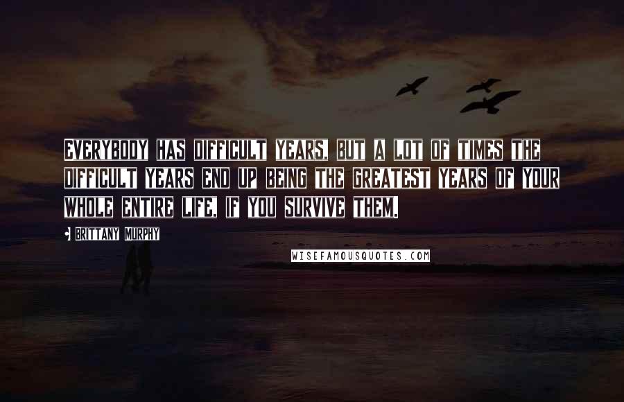 Brittany Murphy Quotes: Everybody has difficult years, but a lot of times the difficult years end up being the greatest years of your whole entire life, if you survive them.