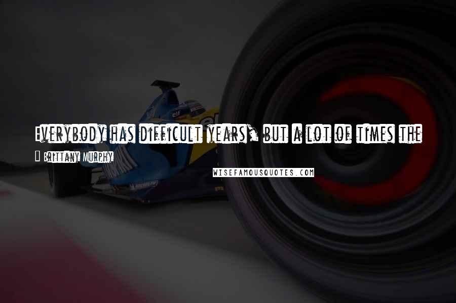 Brittany Murphy Quotes: Everybody has difficult years, but a lot of times the difficult years end up being the greatest years of your whole entire life, if you survive them.