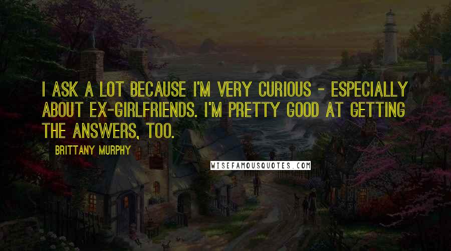 Brittany Murphy Quotes: I ask a lot because I'm very curious - especially about ex-girlfriends. I'm pretty good at getting the answers, too.