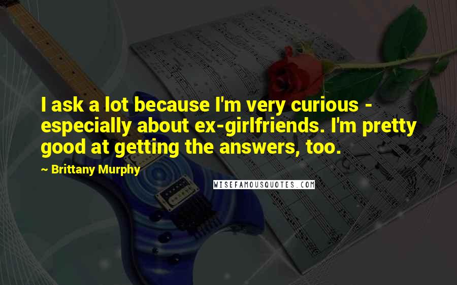 Brittany Murphy Quotes: I ask a lot because I'm very curious - especially about ex-girlfriends. I'm pretty good at getting the answers, too.