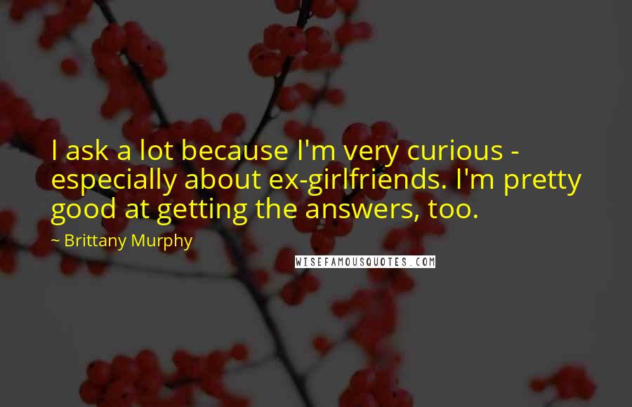 Brittany Murphy Quotes: I ask a lot because I'm very curious - especially about ex-girlfriends. I'm pretty good at getting the answers, too.