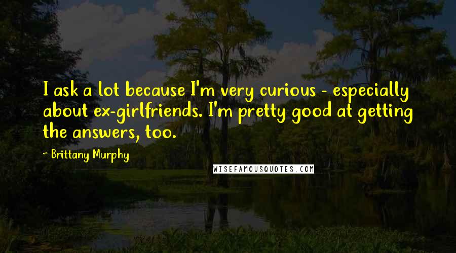 Brittany Murphy Quotes: I ask a lot because I'm very curious - especially about ex-girlfriends. I'm pretty good at getting the answers, too.