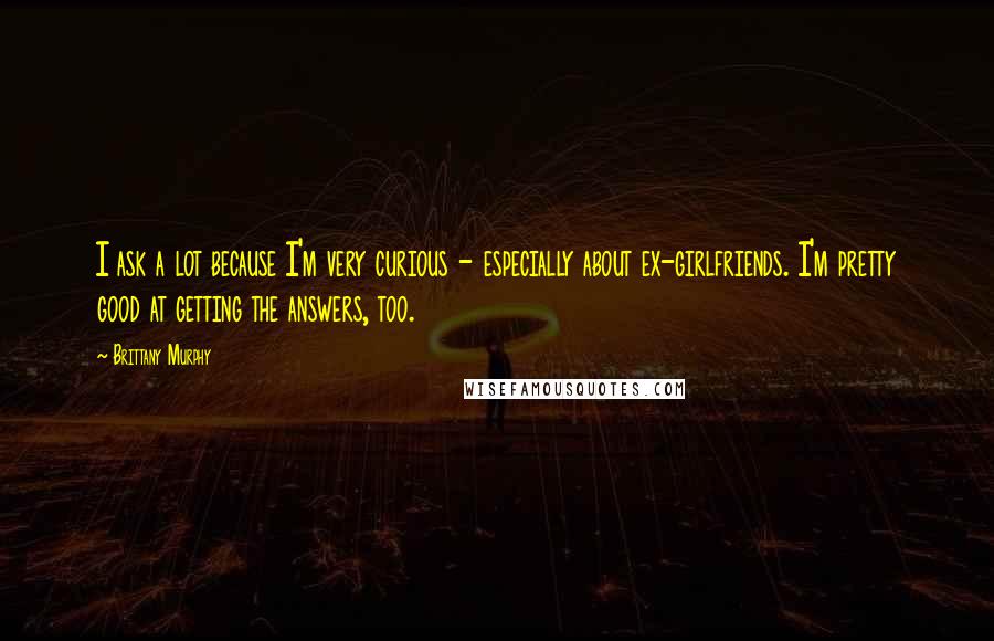 Brittany Murphy Quotes: I ask a lot because I'm very curious - especially about ex-girlfriends. I'm pretty good at getting the answers, too.