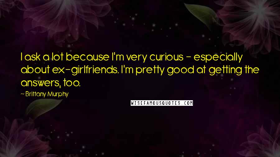 Brittany Murphy Quotes: I ask a lot because I'm very curious - especially about ex-girlfriends. I'm pretty good at getting the answers, too.