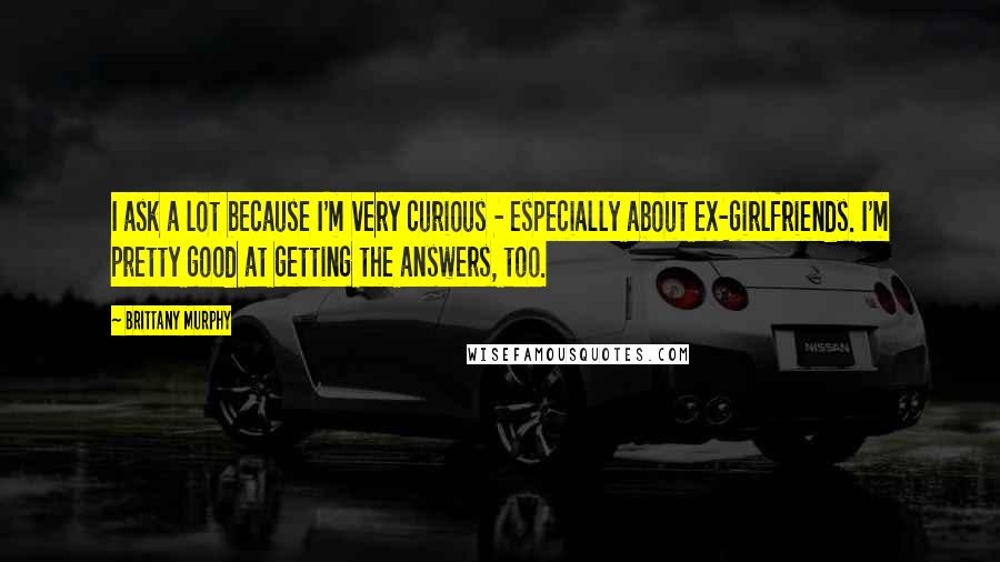 Brittany Murphy Quotes: I ask a lot because I'm very curious - especially about ex-girlfriends. I'm pretty good at getting the answers, too.