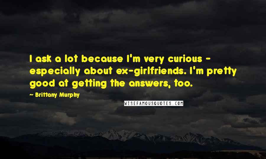 Brittany Murphy Quotes: I ask a lot because I'm very curious - especially about ex-girlfriends. I'm pretty good at getting the answers, too.