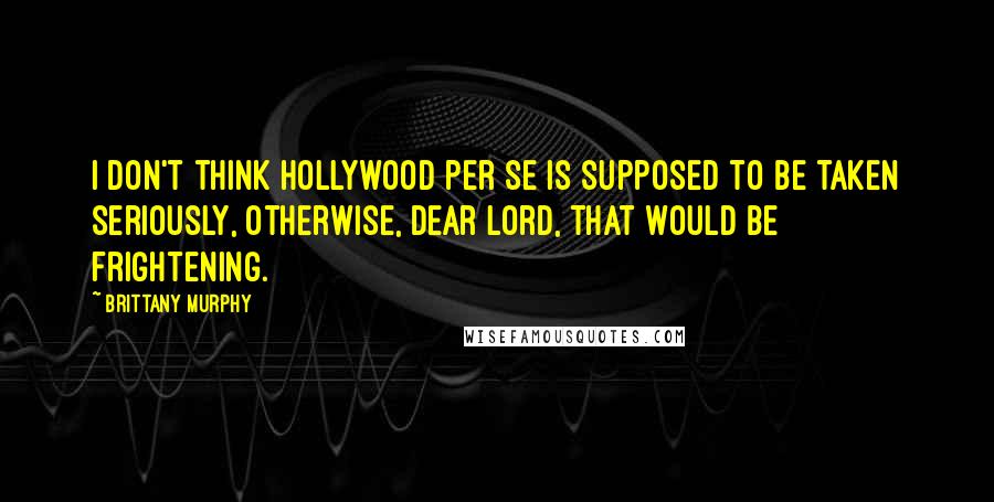 Brittany Murphy Quotes: I don't think Hollywood per se is supposed to be taken seriously, otherwise, dear Lord, that would be frightening.