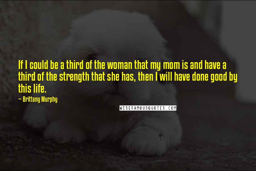 Brittany Murphy Quotes: If I could be a third of the woman that my mom is and have a third of the strength that she has, then I will have done good by this life.
